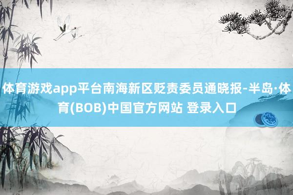 体育游戏app平台南海新区贬责委员通晓报-半岛·体育(BOB)中国官方网站 登录入口