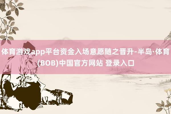 体育游戏app平台资金入场意愿随之晋升-半岛·体育(BOB)中国官方网站 登录入口
