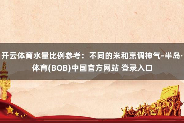 开云体育水量比例参考：不同的米和烹调神气-半岛·体育(BOB)中国官方网站 登录入口
