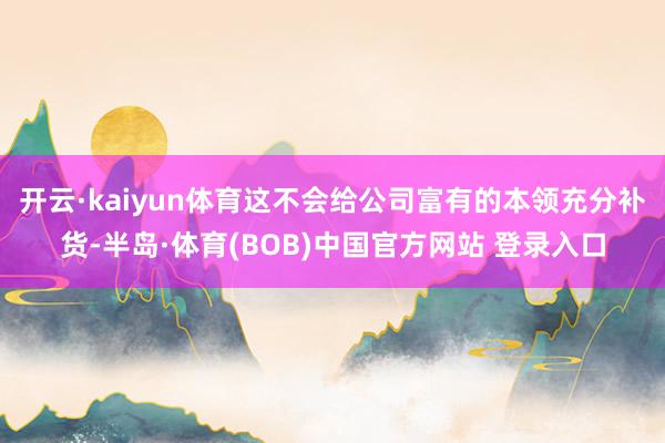 开云·kaiyun体育这不会给公司富有的本领充分补货-半岛·体育(BOB)中国官方网站 登录入口