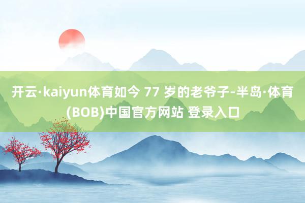 开云·kaiyun体育如今 77 岁的老爷子-半岛·体育(BOB)中国官方网站 登录入口