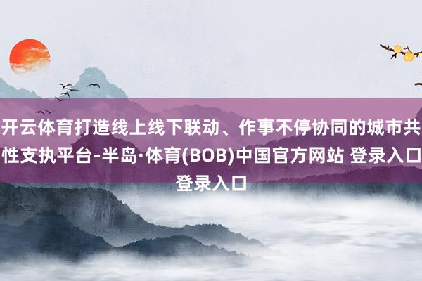 开云体育打造线上线下联动、作事不停协同的城市共性支执平台-半岛·体育(BOB)中国官方网站 登录入口