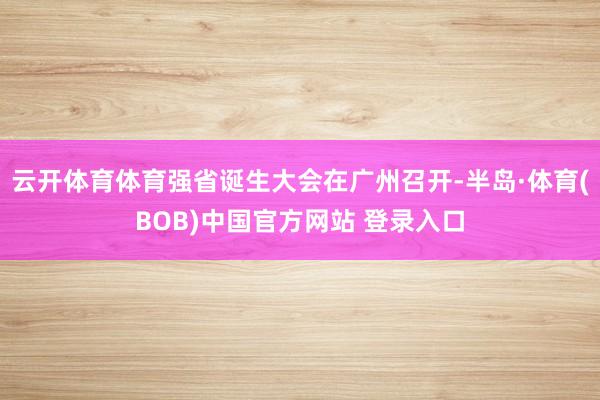 云开体育体育强省诞生大会在广州召开-半岛·体育(BOB)中国官方网站 登录入口