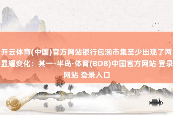 开云体育(中国)官方网站银行包涵市集至少出现了两方面显耀变化：其一-半岛·体育(BOB)中国官方网站 登录入口