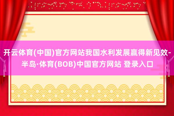 开云体育(中国)官方网站我国水利发展赢得新见效-半岛·体育(BOB)中国官方网站 登录入口