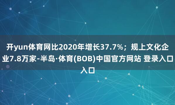 开yun体育网比2020年增长37.7%；规上文化企业7.8万家-半岛·体育(BOB)中国官方网站 登录入口