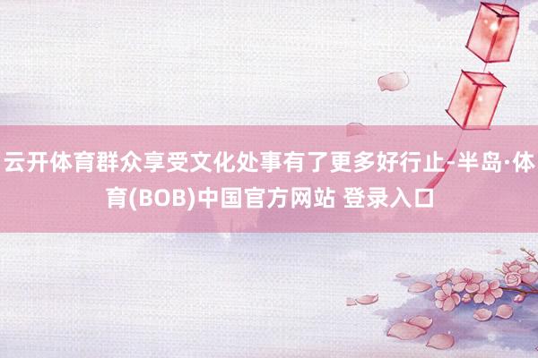 云开体育群众享受文化处事有了更多好行止-半岛·体育(BOB)中国官方网站 登录入口