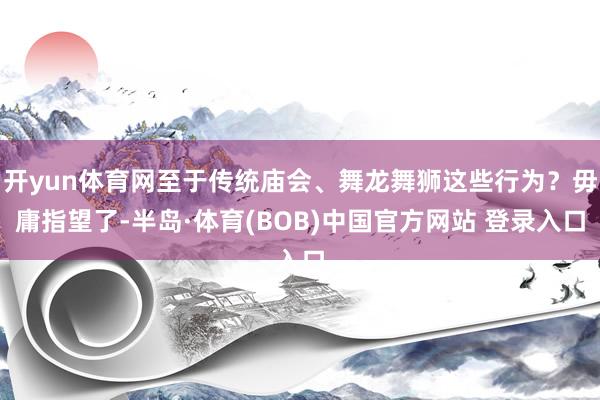 开yun体育网至于传统庙会、舞龙舞狮这些行为？毋庸指望了-半岛·体育(BOB)中国官方网站 登录入口