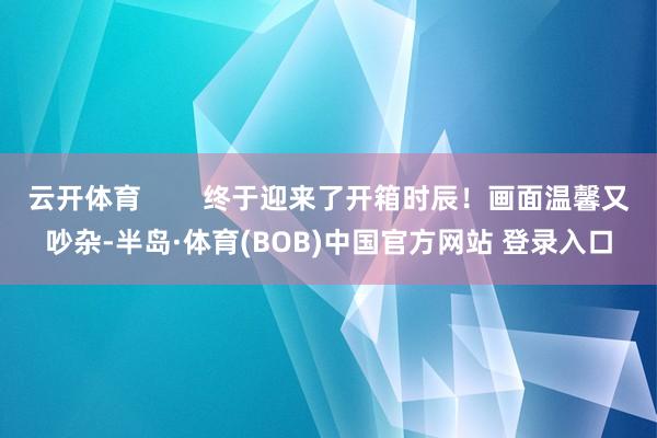 云开体育        终于迎来了开箱时辰！画面温馨又吵杂-半岛·体育(BOB)中国官方网站 登录入口